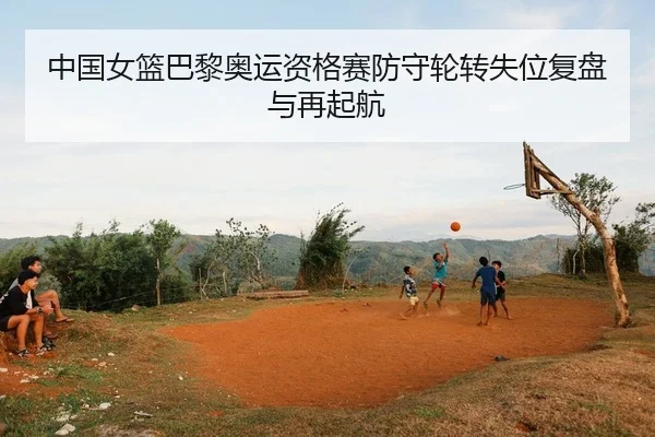 中国女篮巴黎奥运资格赛防守轮转失位复盘与再起航（PG）